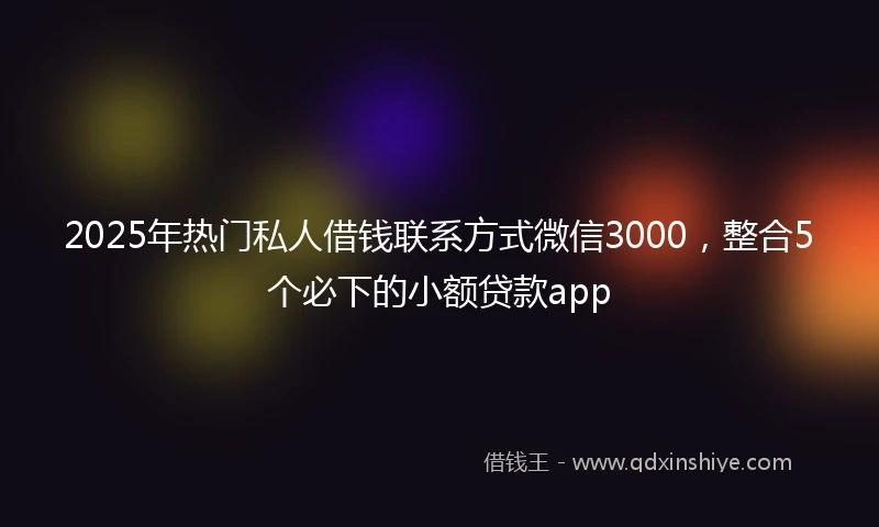 2025年热门私人借钱联系方式微信3000，整合5个必下的小额贷款app