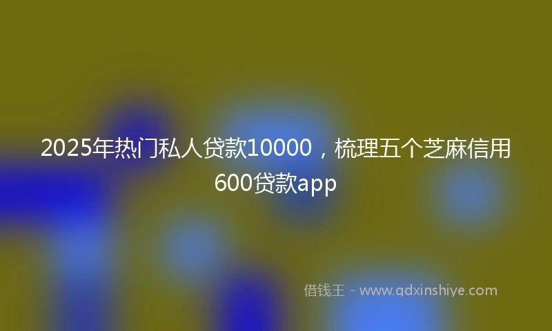 2025年热门私人贷款10000，梳理五个芝麻信用600贷款app