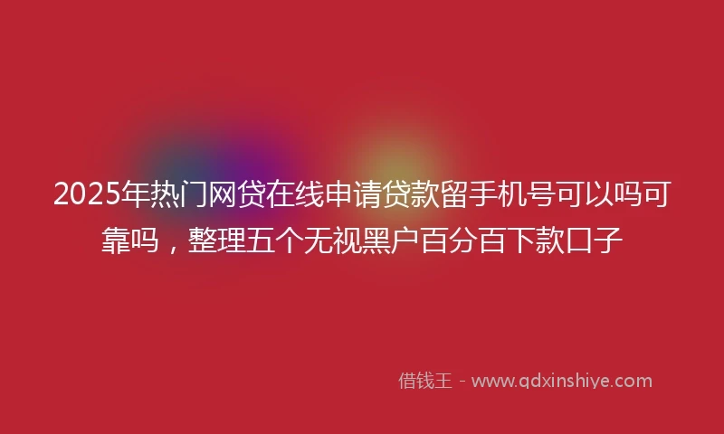 2025年热门网贷在线申请贷款留手机号可以吗可靠吗,整理五个无视黑户百分百下款口子