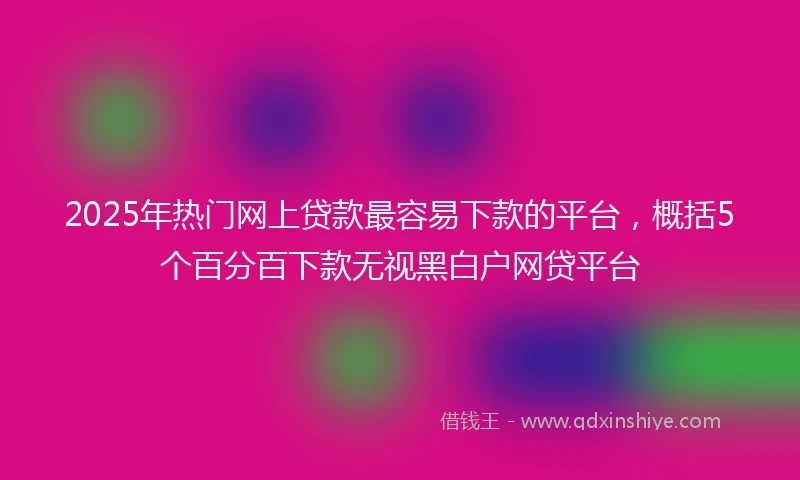 2025年热门网上贷款最容易下款的平台，概括5个百分百下款无视黑白户网贷平台