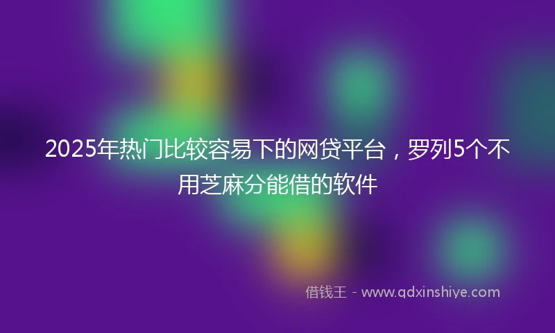 2025年热门比较容易下的网贷平台，罗列5个不用芝麻分能借的软件