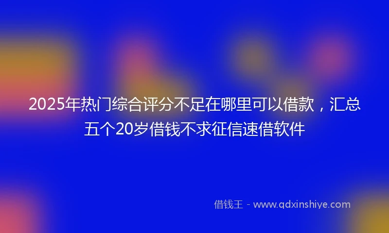 2025年热门综合评分不足在哪里可以借款，汇总五个20岁借钱不求征信速借软件