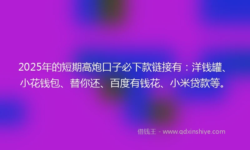 2025年的短期高炮口子必下款链接有：洋钱罐、小花钱包、替你还、百度有钱花、小米贷款等。