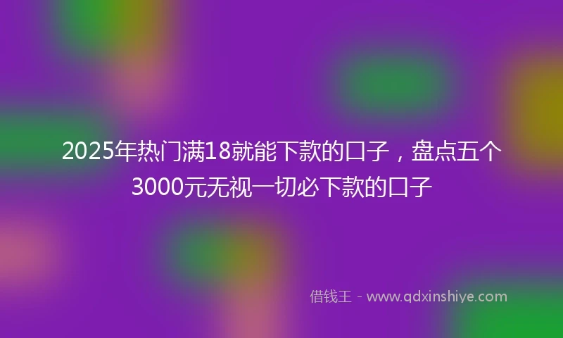 2025年热门满18就能下款的口子，盘点五个3000元无视一切必下款的口子