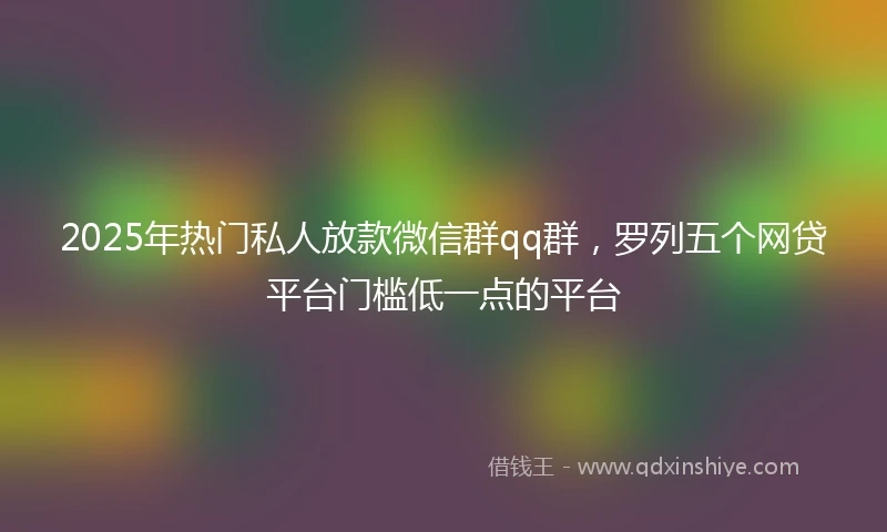 2025年热门私人放款微信群qq群，罗列五个网贷平台门槛低一点的平台