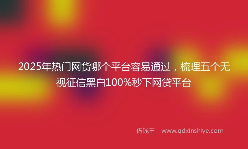 2025年热门网货哪个平台容易通过，梳理五个无视征信黑白100%秒下网贷平台