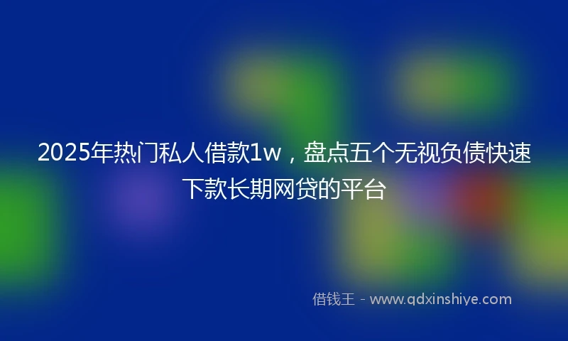 2025年热门私人借款1w，盘点五个无视负债快速下款长期网贷的平台