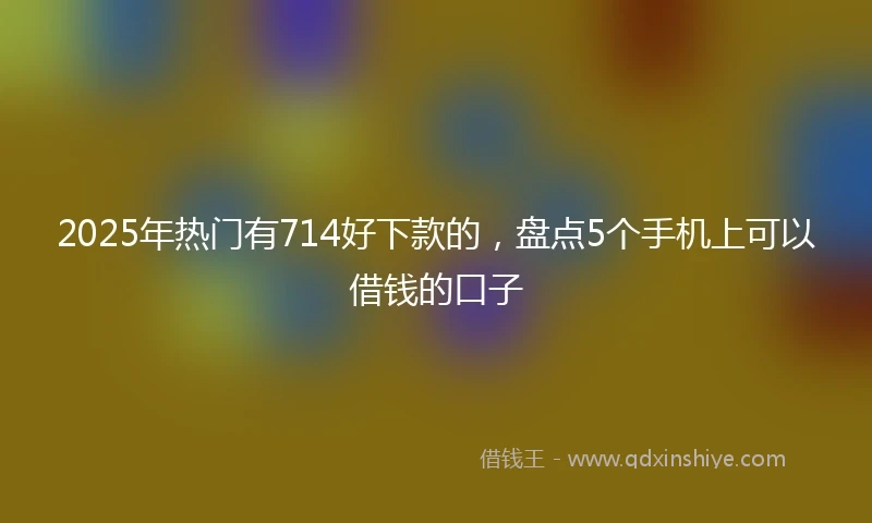 2025年热门有714好下款的，盘点5个手机上可以借钱的口子