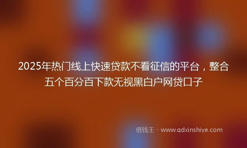 2025年热门线上快速贷款不看征信的平台，整合五个百分百下款无视黑白户网贷口子