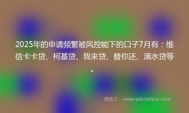 2025年的申请频繁被风控能下的口子7月有：维信卡卡贷、柯基贷、我来贷、替你还、滴水贷等。