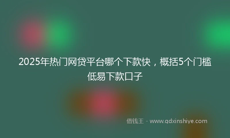 2025年热门网贷平台哪个下款快，概括5个门槛低易下款口子