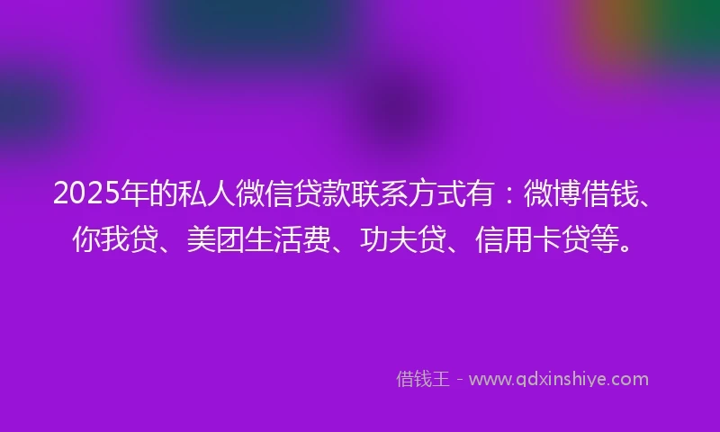 2025年的私人微信贷款联系方式有：微博借钱、你我贷、美团生活费、功夫贷、信用卡贷等。