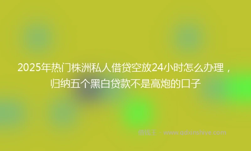 2025年热门株洲私人借贷空放24小时怎么办理，归纳五个黑白贷款不是高炮的口子