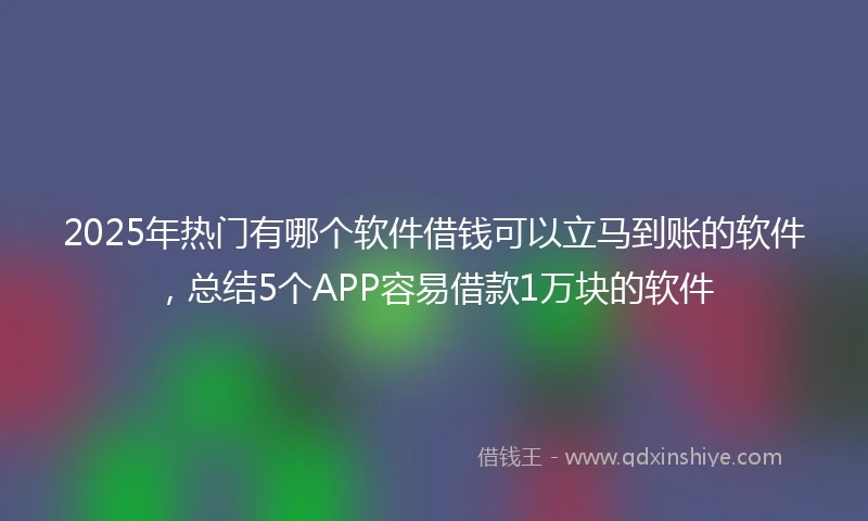 2025年热门有哪个软件借钱可以立马到账的软件，总结5个APP容易借款1万块的软件