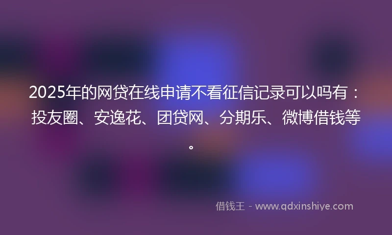 2025年的网贷在线申请不看征信记录可以吗有：投友圈、安逸花、团贷网、分期乐、微博借钱等。
