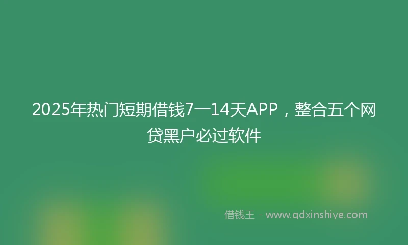 2025年热门短期借钱7一14天APP，整合五个网贷黑户必过软件