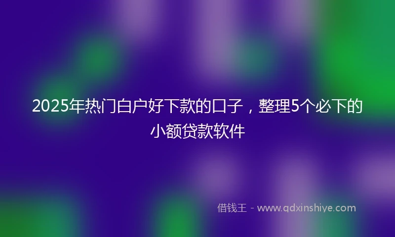 2025年热门白户好下款的口子，整理5个必下的小额贷款软件