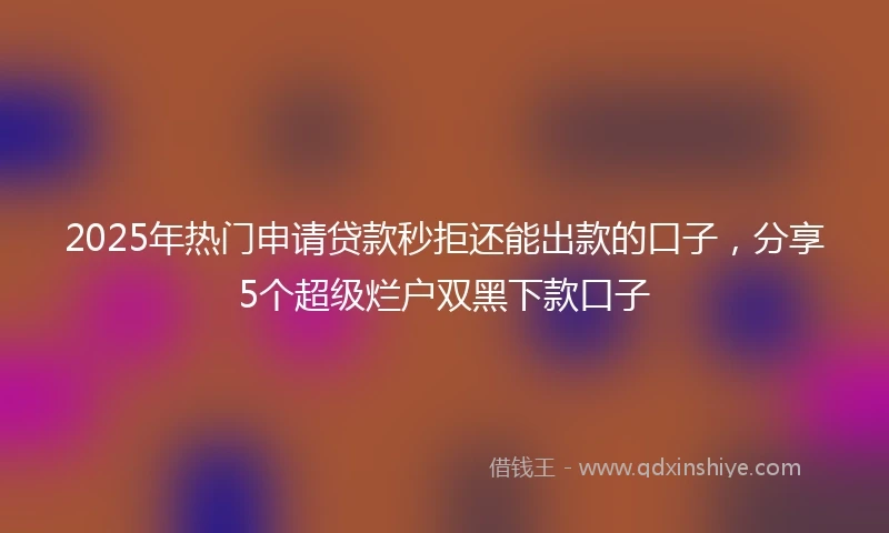 2025年热门申请贷款秒拒还能出款的口子，分享5个超级烂户双黑下款口子