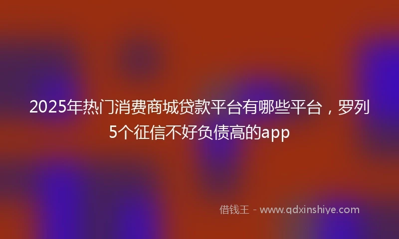 2025年热门消费商城贷款平台有哪些平台，罗列5个征信不好负债高的app