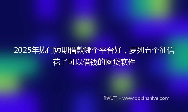 2025年热门短期借款哪个平台好，罗列五个征信花了可以借钱的网贷软件