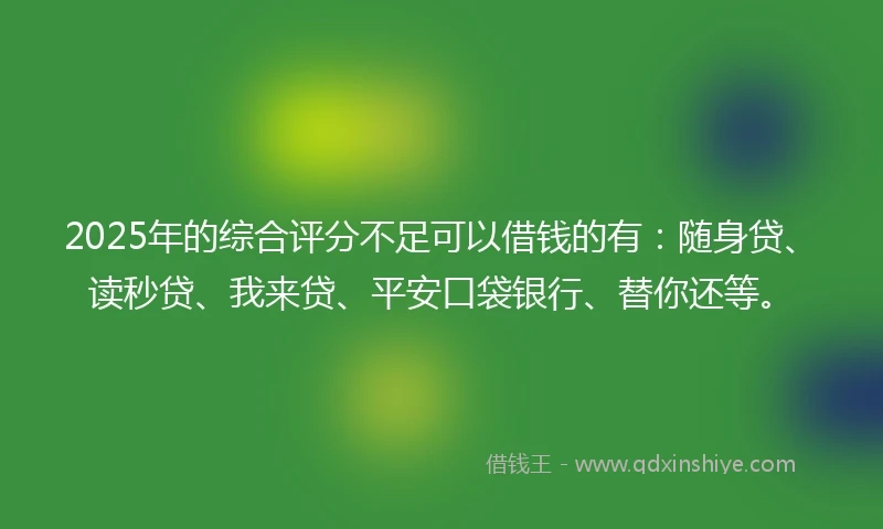 2025年的综合评分不足可以借钱的有：随身贷、读秒贷、我来贷、平安口袋银行、替你还等。