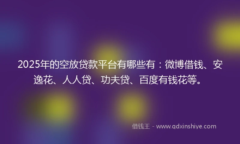 2025年的空放贷款平台有哪些有：微博借钱、安逸花、人人贷、功夫贷、百度有钱花等。