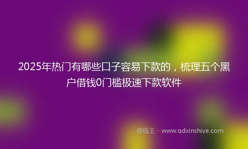 2025年热门有哪些口子容易下款的，梳理五个黑户借钱0门槛极速下款软件