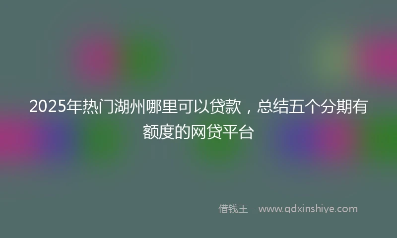 2025年热门湖州哪里可以贷款，总结五个分期有额度的网贷平台