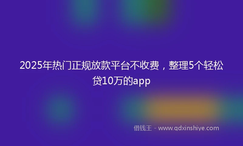 2025年热门正规放款平台不收费，整理5个轻松贷10万的app