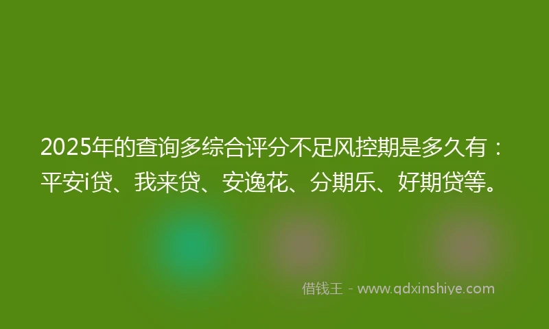 2025年的查询多综合评分不足风控期是多久有：平安i贷、我来贷、安逸花、分期乐、好期贷等。