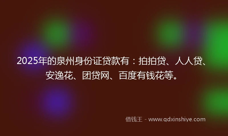 2025年的泉州身份证贷款有：拍拍贷、人人贷、安逸花、团贷网、百度有钱花等。