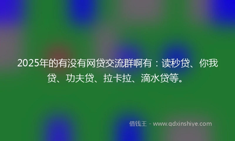 2025年的有没有网贷交流群啊有：读秒贷、你我贷、功夫贷、拉卡拉、滴水贷等。