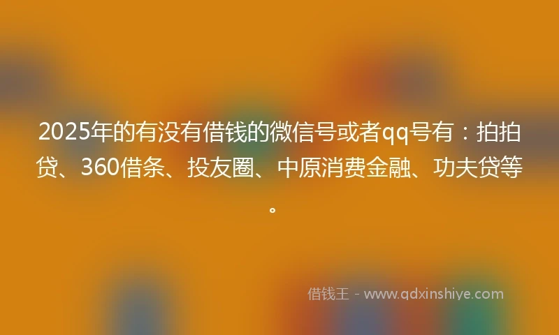2025年的有没有借钱的微信号或者qq号有：拍拍贷、360借条、投友圈、中原消费金融、功夫贷等。
