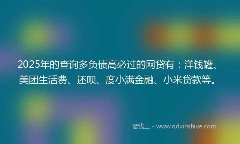 2025年的查询多负债高必过的网贷有：洋钱罐、美团生活费、还呗、度小满金融、小米贷款等。