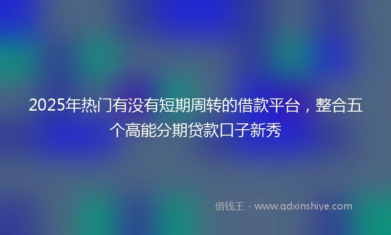 2025年热门有没有短期周转的借款平台，整合五个高能分期贷款口子新秀