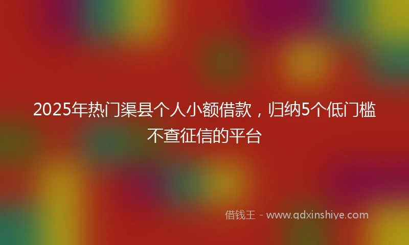 2025年热门渠县个人小额借款，归纳5个低门槛不查征信的平台