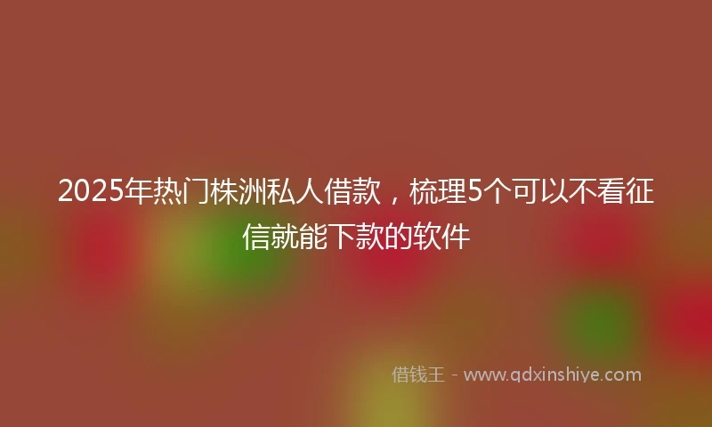 2025年热门株洲私人借款，梳理5个可以不看征信就能下款的软件