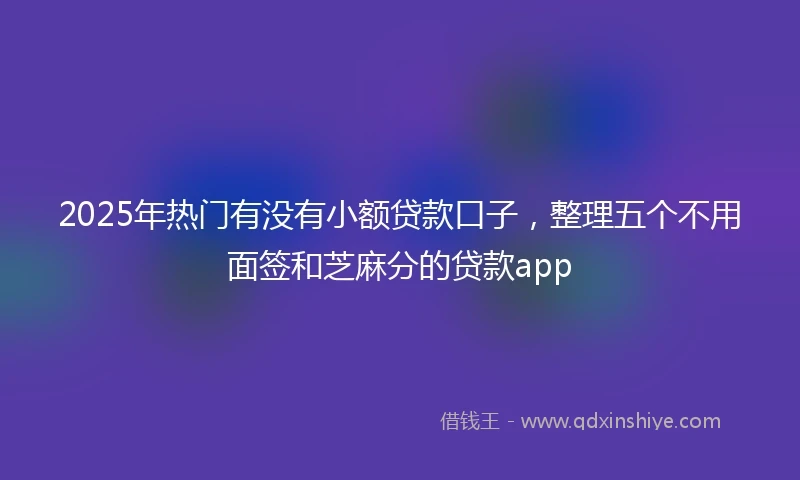 2025年热门有没有小额贷款口子，整理五个不用面签和芝麻分的贷款app