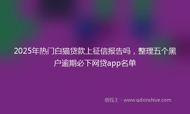2025年热门白猫贷款上征信报告吗，整理五个黑户逾期必下网贷app名单