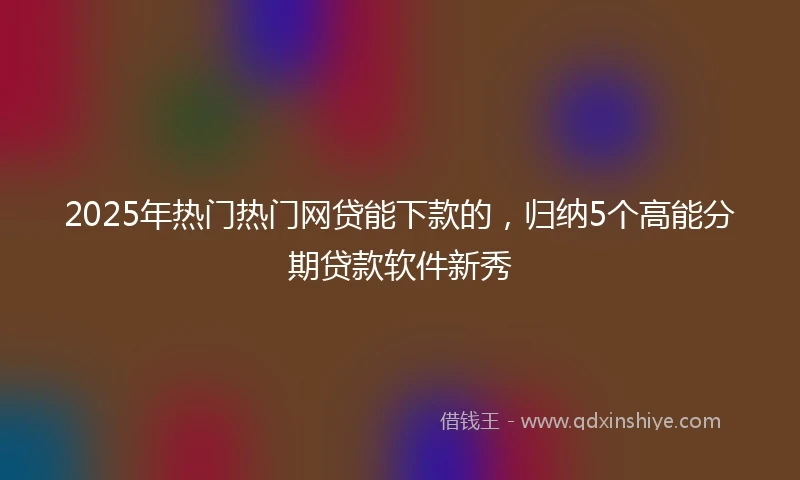 2025年热门热门网贷能下款的，归纳5个高能分期贷款软件新秀