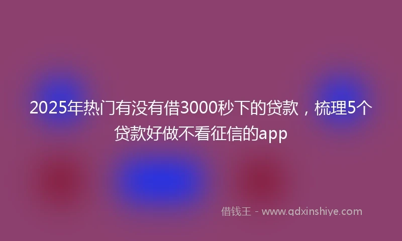 2025年热门有没有借3000秒下的贷款，梳理5个贷款好做不看征信的app