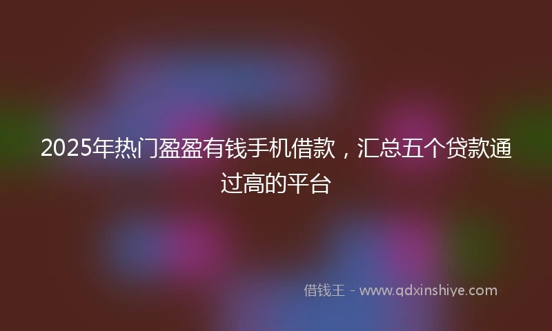 2025年热门盈盈有钱手机借款，汇总五个贷款通过高的平台