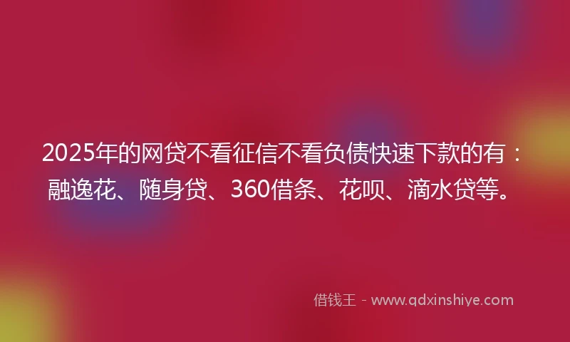 2025年的网贷不看征信不看负债快速下款的有：融逸花、随身贷、360借条、花呗、滴水贷等。