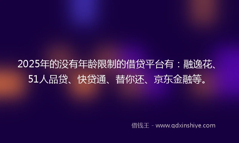 2025年的没有年龄限制的借贷平台有：融逸花、51人品贷、快贷通、替你还、京东金融等。