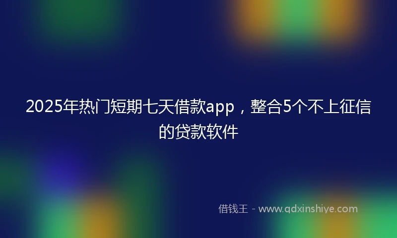 2025年热门短期七天借款app，整合5个不上征信的贷款软件