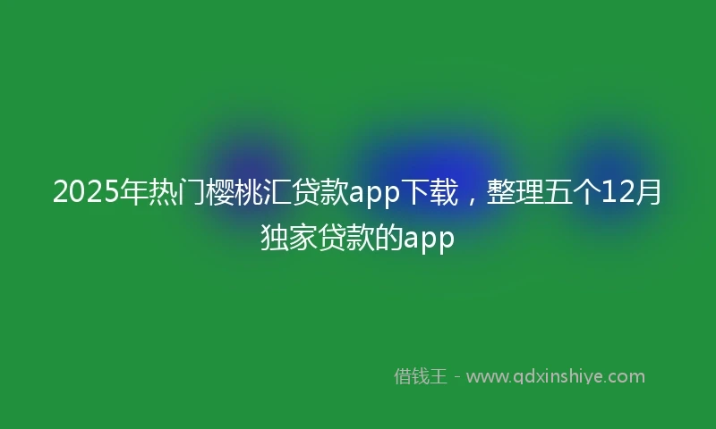 2025年热门樱桃汇贷款app下载，整理五个12月独家贷款的app