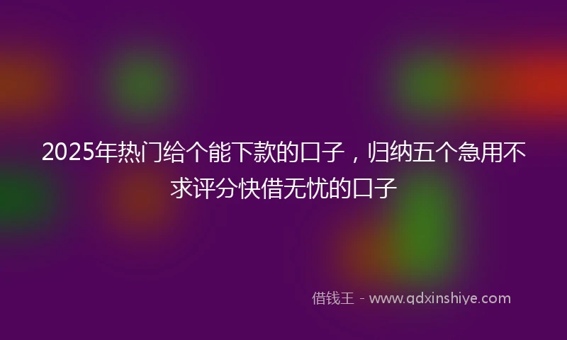 2025年热门给个能下款的口子，归纳五个急用不求评分快借无忧的口子