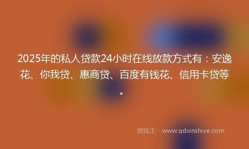 2025年的私人贷款24小时在线放款方式有：安逸花、你我贷、惠商贷、百度有钱花、信用卡贷等。