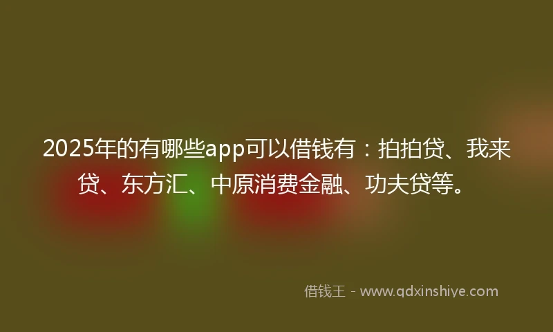 2025年的有哪些app可以借钱有：拍拍贷、我来贷、东方汇、中原消费金融、功夫贷等。