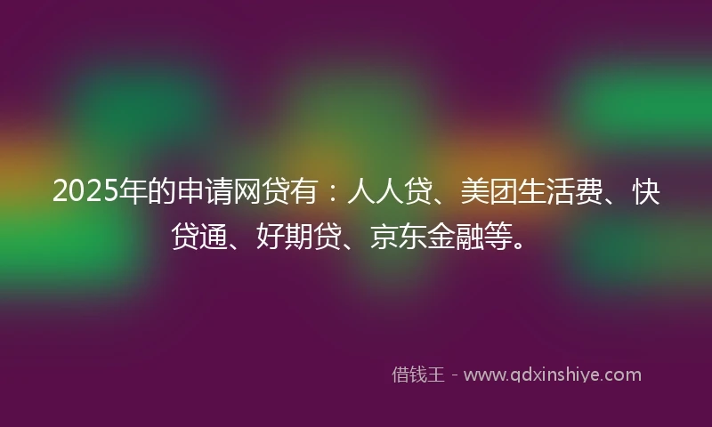 2025年的申请网贷有：人人贷、美团生活费、快贷通、好期贷、京东金融等。